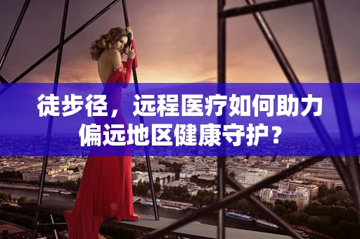 徒步径，远程医疗如何助力偏远地区健康守护？