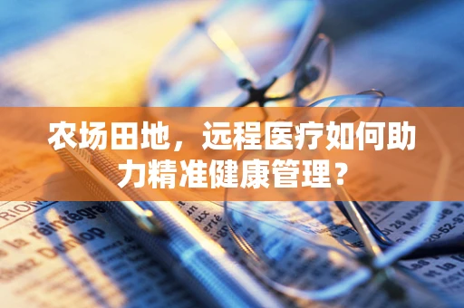 农场田地，远程医疗如何助力精准健康管理？