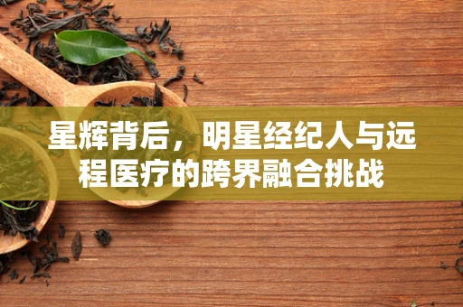 星辉背后，明星经纪人与远程医疗的跨界融合挑战