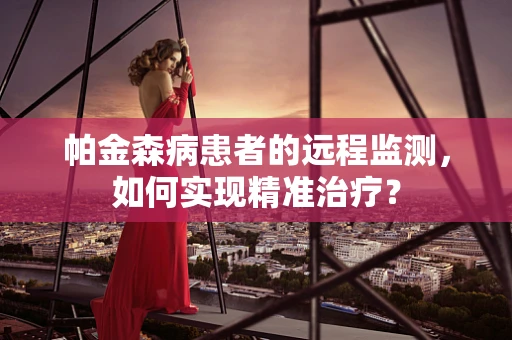 帕金森病患者的远程监测，如何实现精准治疗？