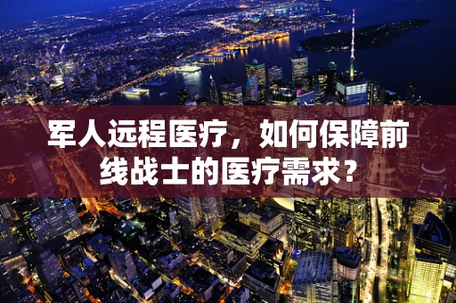 军人远程医疗，如何保障前线战士的医疗需求？