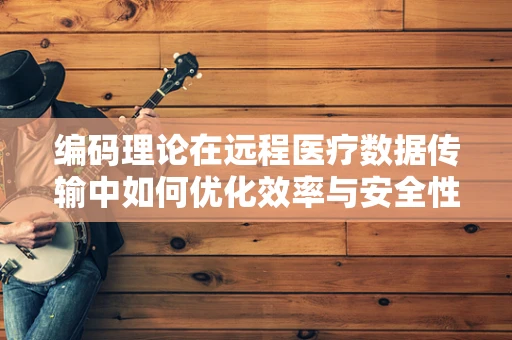 编码理论在远程医疗数据传输中如何优化效率与安全性？