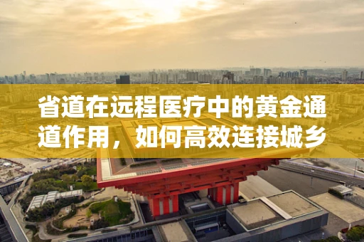 省道在远程医疗中的黄金通道作用，如何高效连接城乡医疗资源？