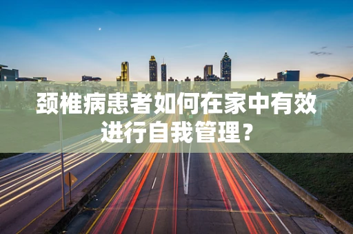 颈椎病患者如何在家中有效进行自我管理？
