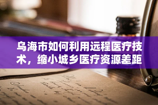 乌海市如何利用远程医疗技术，缩小城乡医疗资源差距？