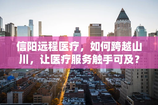 信阳远程医疗，如何跨越山川，让医疗服务触手可及？