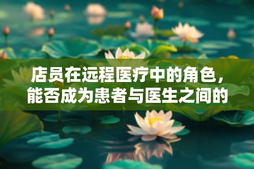 店员在远程医疗中的角色，能否成为患者与医生之间的桥梁？