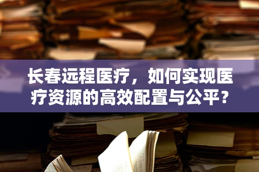 长春远程医疗，如何实现医疗资源的高效配置与公平？