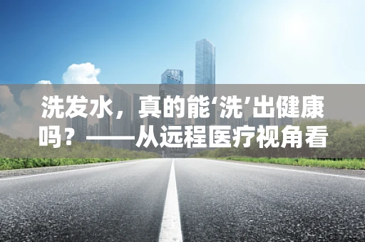 洗发水，真的能‘洗’出健康吗？——从远程医疗视角看日常护理的误区