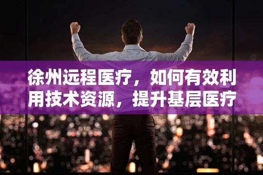 徐州远程医疗，如何有效利用技术资源，提升基层医疗服务质量？