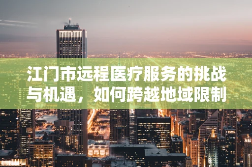 江门市远程医疗服务的挑战与机遇，如何跨越地域限制，提升基层医疗服务质量？