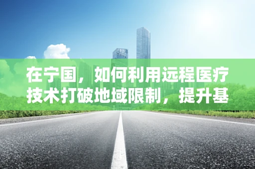 在宁国，如何利用远程医疗技术打破地域限制，提升基层医疗服务？
