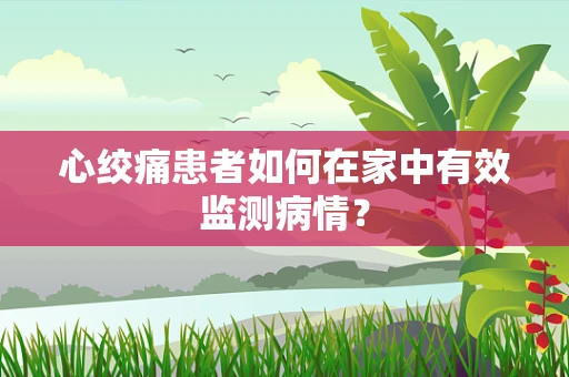 心绞痛患者如何在家中有效监测病情？
