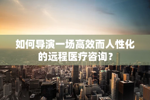如何导演一场高效而人性化的远程医疗咨询？