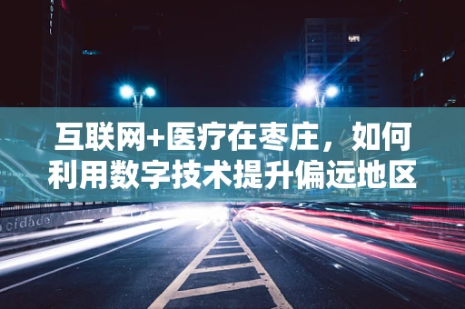 互联网+医疗在枣庄，如何利用数字技术提升偏远地区医疗服务？