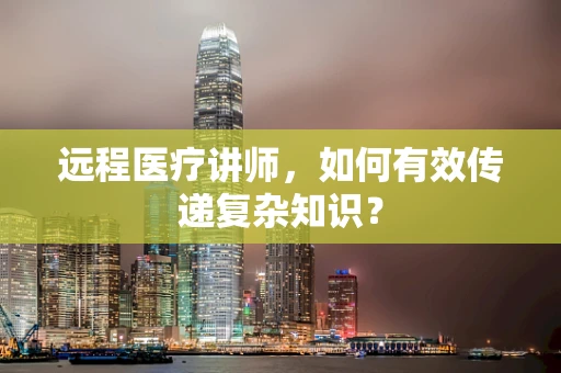 远程医疗讲师，如何有效传递复杂知识？
