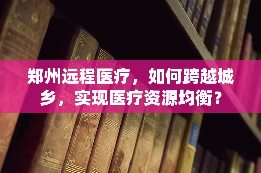 郑州远程医疗，如何跨越城乡，实现医疗资源均衡？