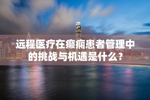 远程医疗在癫痫患者管理中的挑战与机遇是什么？
