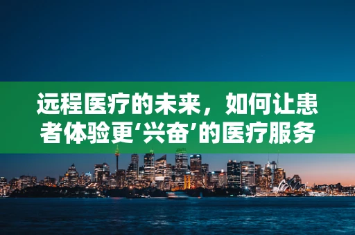 远程医疗的未来，如何让患者体验更‘兴奋’的医疗服务？