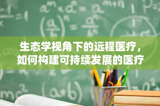 生态学视角下的远程医疗，如何构建可持续发展的医疗生态系统？