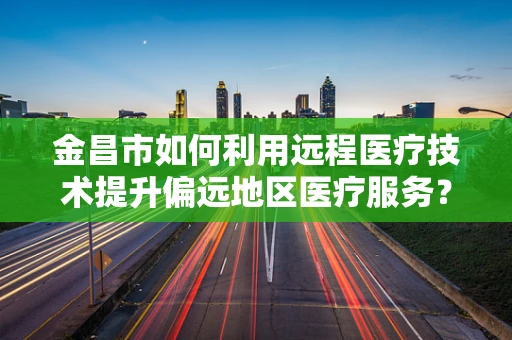 金昌市如何利用远程医疗技术提升偏远地区医疗服务？