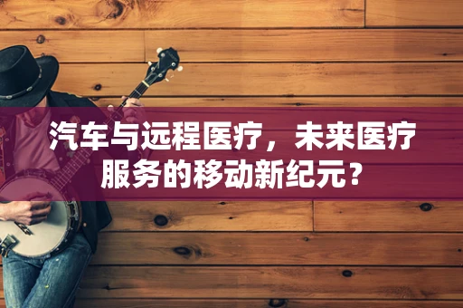 汽车与远程医疗，未来医疗服务的移动新纪元？