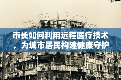 市长如何利用远程医疗技术，为城市居民构建健康守护网？