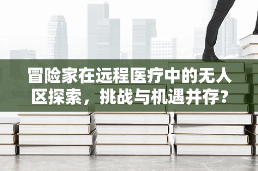 冒险家在远程医疗中的无人区探索，挑战与机遇并存？