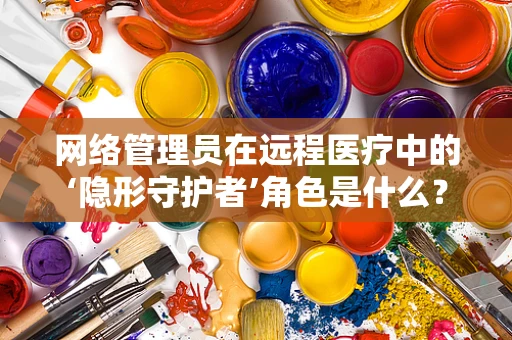网络管理员在远程医疗中的‘隐形守护者’角色是什么？