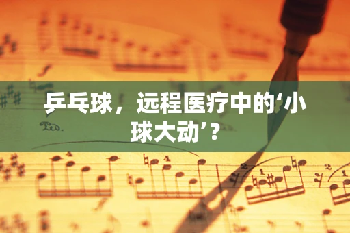 乒乓球，远程医疗中的‘小球大动’？