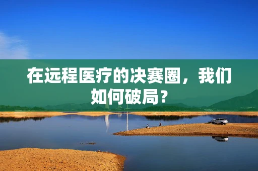 在远程医疗的决赛圈，我们如何破局？
