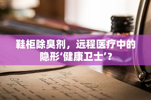 鞋柜除臭剂，远程医疗中的隐形‘健康卫士’？
