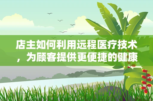 店主如何利用远程医疗技术，为顾客提供更便捷的健康服务？