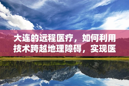 大连的远程医疗，如何利用技术跨越地理障碍，实现医疗资源均衡？