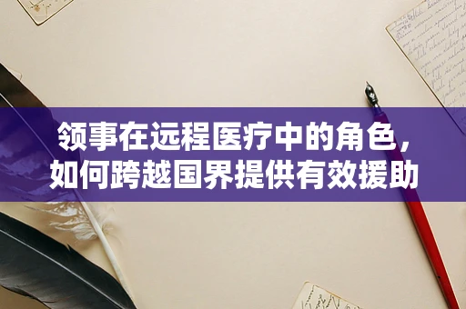 领事在远程医疗中的角色，如何跨越国界提供有效援助？
