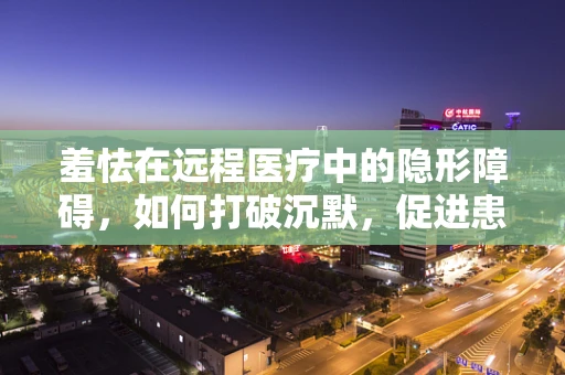 羞怯在远程医疗中的隐形障碍，如何打破沉默，促进患者沟通？