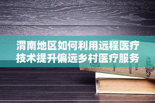 渭南地区如何利用远程医疗技术提升偏远乡村医疗服务质量？