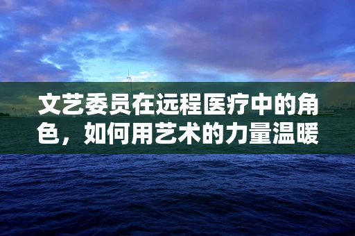 文艺委员在远程医疗中的角色，如何用艺术的力量温暖患者心田？