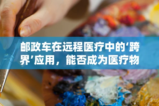 邮政车在远程医疗中的‘跨界’应用，能否成为医疗物资的快速配送新方案？