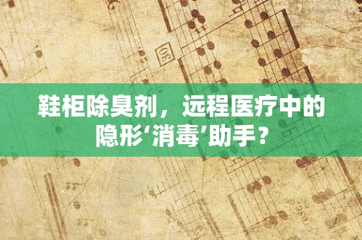 鞋柜除臭剂，远程医疗中的隐形‘消毒’助手？