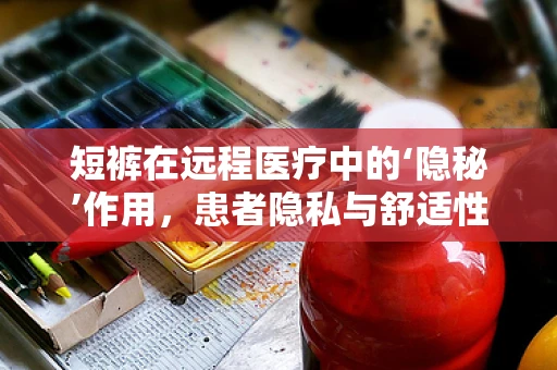 短裤在远程医疗中的‘隐秘’作用，患者隐私与舒适性的平衡点在哪里？