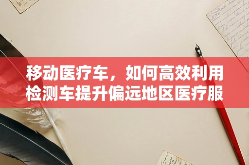 移动医疗车，如何高效利用检测车提升偏远地区医疗服务质量？