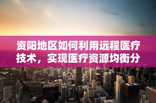 资阳地区如何利用远程医疗技术，实现医疗资源均衡分配？