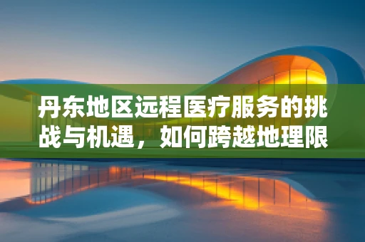 丹东地区远程医疗服务的挑战与机遇，如何跨越地理限制，促进医疗资源均衡？