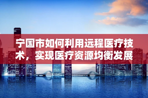 宁国市如何利用远程医疗技术，实现医疗资源均衡发展？