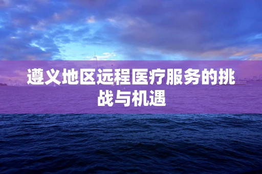 遵义地区远程医疗服务的挑战与机遇