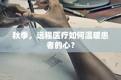 秋季，远程医疗如何温暖患者的心？