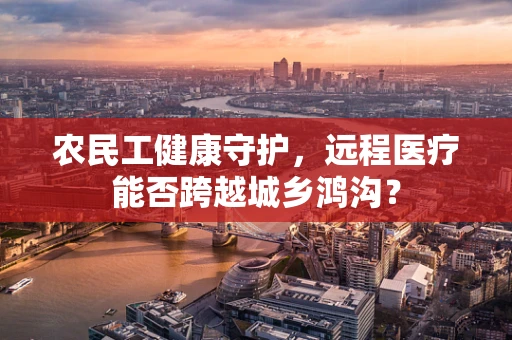 农民工健康守护，远程医疗能否跨越城乡鸿沟？