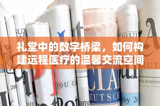 礼堂中的数字桥梁，如何构建远程医疗的温馨交流空间？