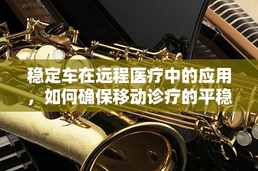 稳定车在远程医疗中的应用，如何确保移动诊疗的平稳与安全？